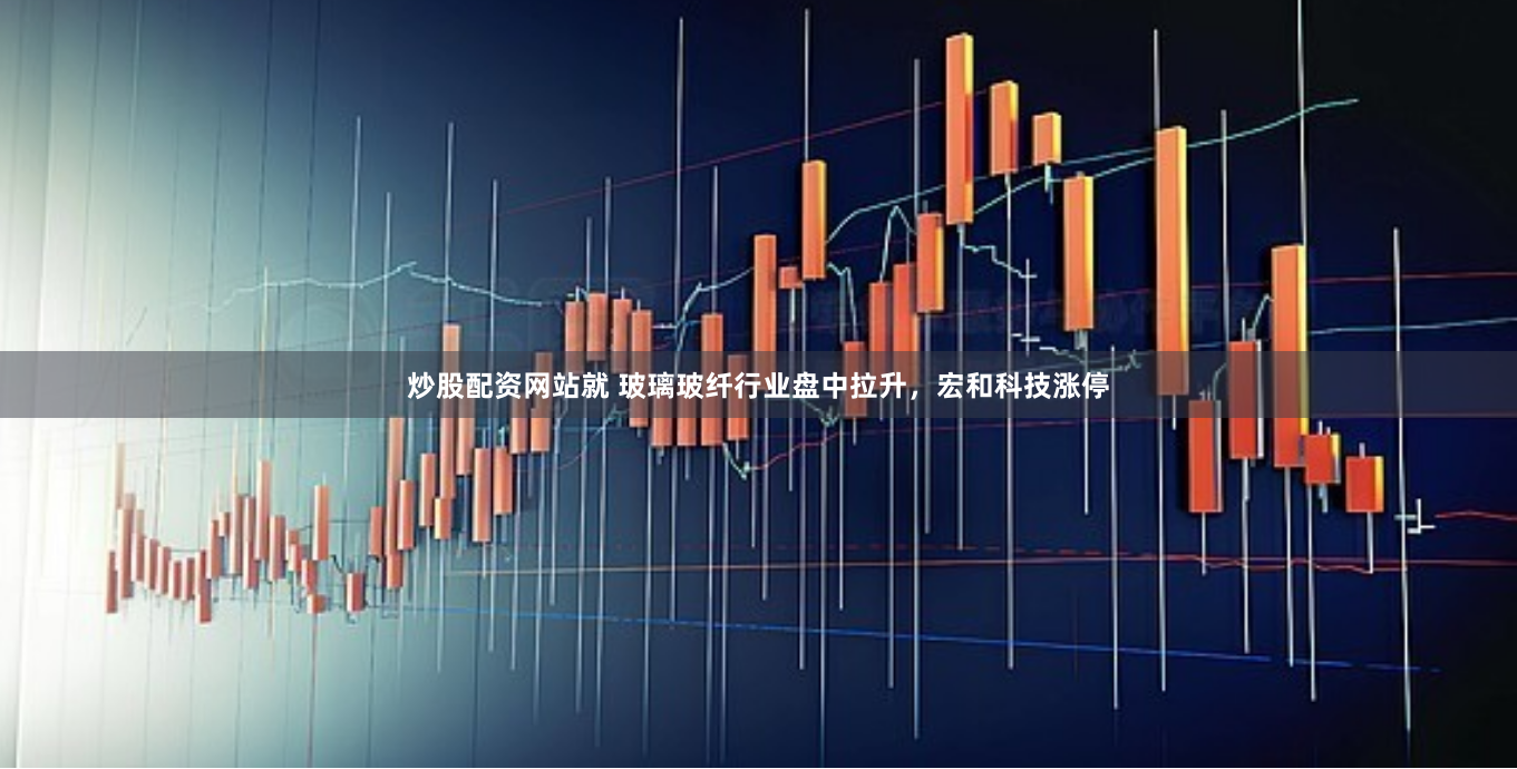 炒股配資網(wǎng)站就 玻璃玻纖行業(yè)盤中拉升，宏和科技漲停