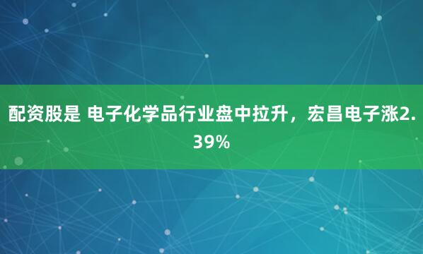 配資股是 電子化學(xué)品行業(yè)盤中拉升，宏昌電子漲2.39%