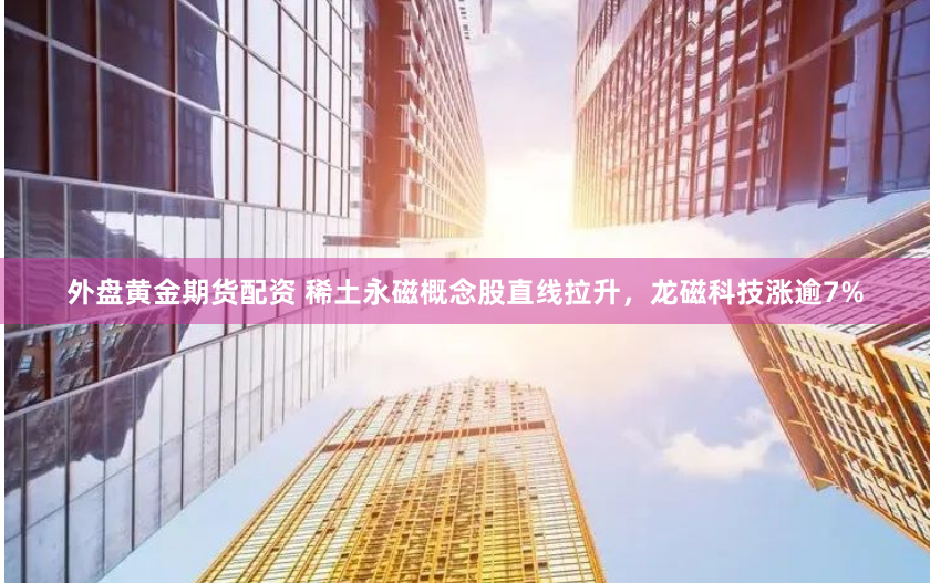 外盤黃金期貨配資 稀土永磁概念股直線拉升，龍磁科技漲逾7%