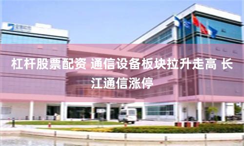 杠桿股票配資 通信設(shè)備板塊拉升走高 長江通信漲停